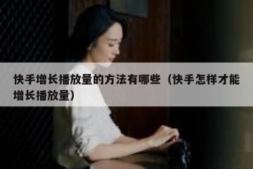 快手增长播放量的方法有哪些（快手怎样才能增长播放量）
