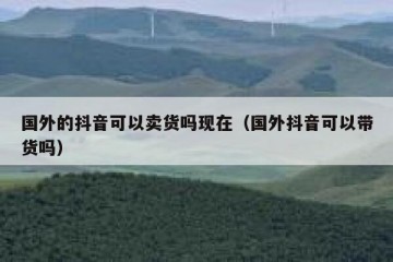 国外的抖音可以卖货吗现在（国外抖音可以带货吗）