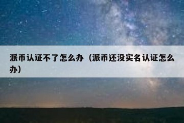 派币认证不了怎么办（派币还没实名认证怎么办）