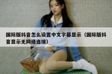国际版抖音怎么设置中文字幕显示（国际版抖音显示无网络连接）