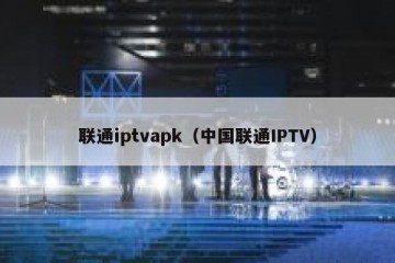 联通iptvapk（中国联通IPTV）