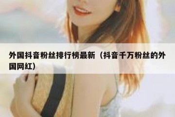 外国抖音粉丝排行榜最新（抖音千万粉丝的外国网红）