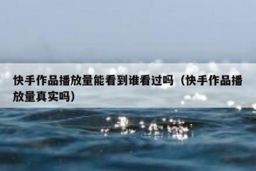 快手作品播放量能看到谁看过吗（快手作品播放量真实吗）