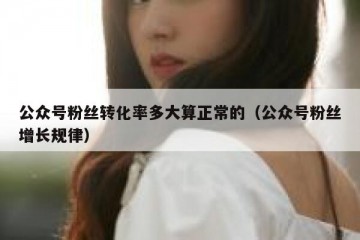 公众号粉丝转化率多大算正常的（公众号粉丝增长规律）