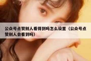 公众号点赞别人看得到吗怎么设置（公众号点赞别人会看到吗）