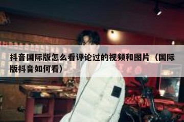 抖音国际版怎么看评论过的视频和图片（国际版抖音如何看）