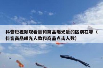 抖音短视频观看量和商品曝光量的区别在哪（抖音商品曝光人数和商品点击人数）