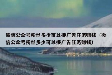 微信公众号粉丝多少可以接广告任务赚钱（微信公众号粉丝多少可以接广告任务赚钱）