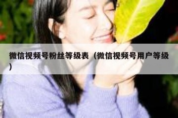 微信视频号粉丝等级表（微信视频号用户等级）