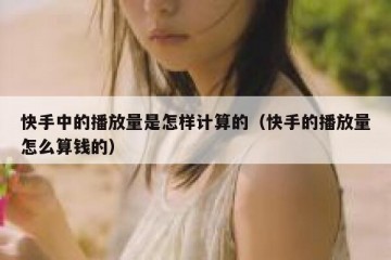 快手中的播放量是怎样计算的（快手的播放量怎么算钱的）