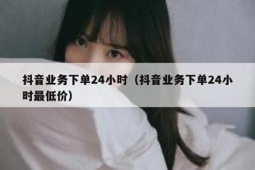 抖音业务下单24小时（抖音业务下单24小时最低价）