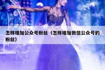 怎样增加公众号粉丝（怎样增加微信公众号的粉丝）