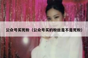 公众号买死粉（公众号买的粉丝是不是死粉）