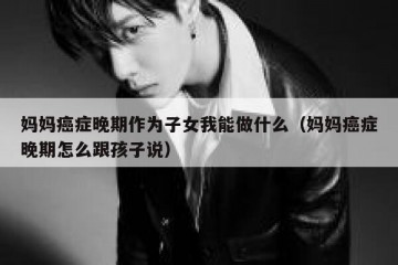 妈妈癌症晚期作为子女我能做什么（妈妈癌症晚期怎么跟孩子说）