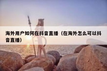 海外用户如何在抖音直播（在海外怎么可以抖音直播）