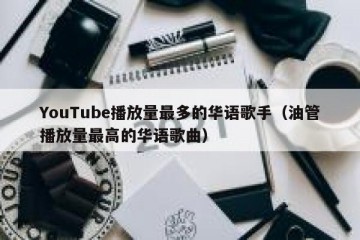 YouTube播放量最多的华语歌手（油管播放量最高的华语歌曲）
