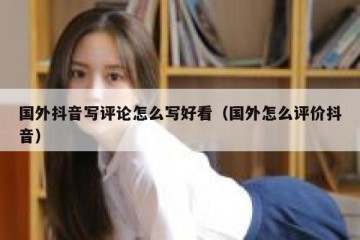 国外抖音写评论怎么写好看（国外怎么评价抖音）