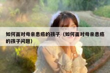 如何面对母亲患癌的孩子（如何面对母亲患癌的孩子问题）