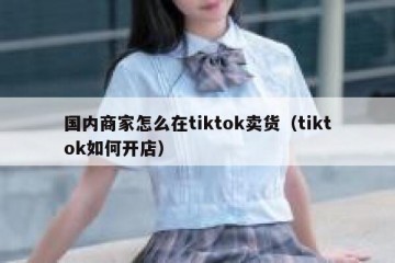 国内商家怎么在tiktok卖货（tiktok如何开店）