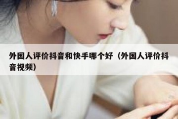 外国人评价抖音和快手哪个好（外国人评价抖音视频）