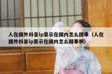 人在国外抖音ip显示在国内怎么回事（人在国外抖音ip显示在国内怎么回事啊）
