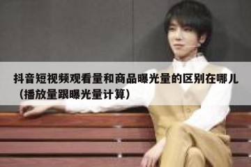 抖音短视频观看量和商品曝光量的区别在哪儿（播放量跟曝光量计算）