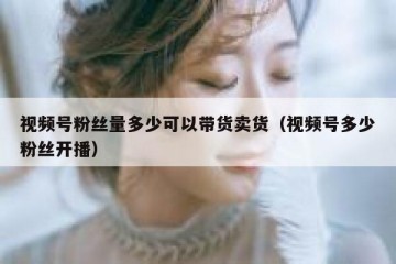 视频号粉丝量多少可以带货卖货（视频号多少粉丝开播）