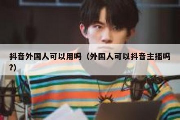 抖音外国人可以用吗（外国人可以抖音主播吗?）