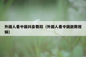 外国人看中国抖音舞蹈（外国人看中国跳舞视频）