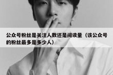 公众号粉丝是关注人数还是阅读量（该公众号的粉丝最多是多少人）