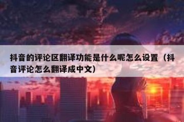 抖音的评论区翻译功能是什么呢怎么设置（抖音评论怎么翻译成中文）