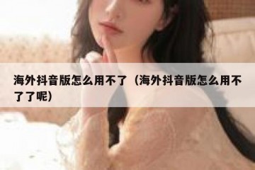 海外抖音版怎么用不了（海外抖音版怎么用不了了呢）