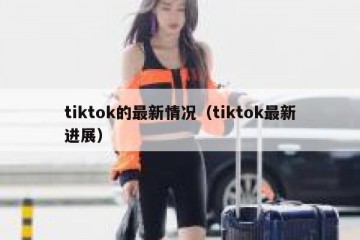 tiktok的最新情况（tiktok最新进展）
