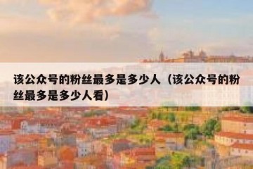 该公众号的粉丝最多是多少人（该公众号的粉丝最多是多少人看）