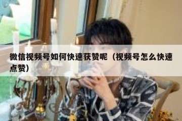 微信视频号如何快速获赞呢（视频号怎么快速点赞）