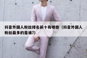 抖音外国人粉丝排名前十有哪些（抖音外国人粉丝最多的是谁?）