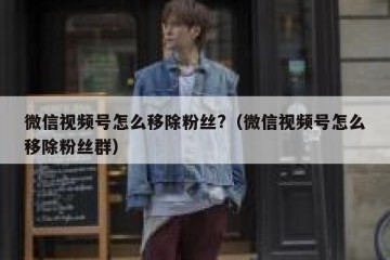微信视频号怎么移除粉丝?（微信视频号怎么移除粉丝群）