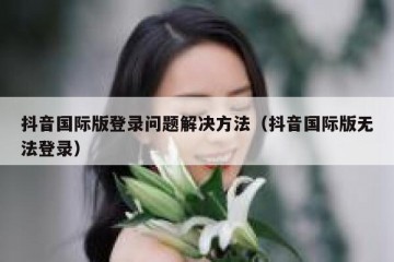 抖音国际版登录问题解决方法（抖音国际版无法登录）