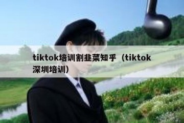 tiktok培训割韭菜知乎（tiktok深圳培训）