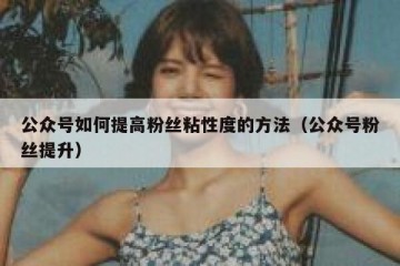公众号如何提高粉丝粘性度的方法（公众号粉丝提升）