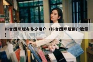 抖音国际版有多少用户（抖音国际版用户数量）
