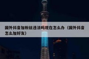国外抖音加粉丝违法吗现在怎么办（国外抖音怎么加好友）