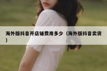 海外版抖音开店铺费用多少（海外版抖音卖货）