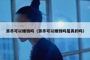 派币可以赚钱吗（派币可以赚钱吗是真的吗）