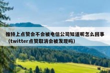 推特上点赞会不会被电信公司知道呢怎么回事（twitter点赞取消会被发现吗）