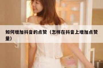 如何增加抖音的点赞（怎样在抖音上增加点赞量）