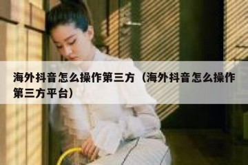 海外抖音怎么操作第三方（海外抖音怎么操作第三方平台）