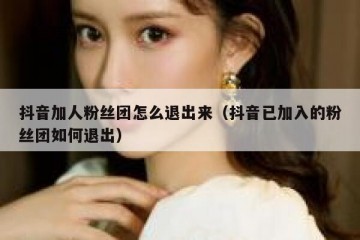 抖音加人粉丝团怎么退出来（抖音已加入的粉丝团如何退出）
