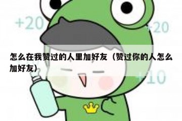 怎么在我赞过的人里加好友（赞过你的人怎么加好友）