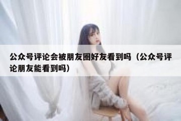 公众号评论会被朋友圈好友看到吗（公众号评论朋友能看到吗）